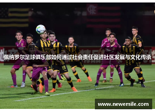 佩纳罗尔足球俱乐部如何通过社会责任促进社区发展与文化传承