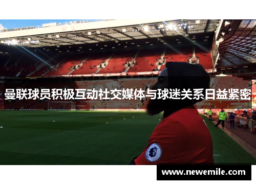曼联球员积极互动社交媒体与球迷关系日益紧密