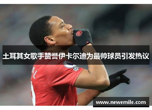 土耳其女歌手赞誉伊卡尔迪为最帅球员引发热议