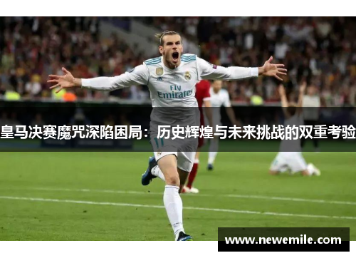 皇马决赛魔咒深陷困局：历史辉煌与未来挑战的双重考验