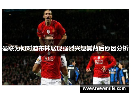 曼联为何对迪布林展现强烈兴趣其背后原因分析