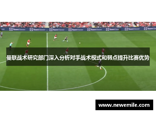 曼联战术研究部门深入分析对手战术模式和弱点提升比赛优势